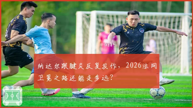 纳达尔跟腱炎反复发作，2026法网卫冕之路还能走多远？