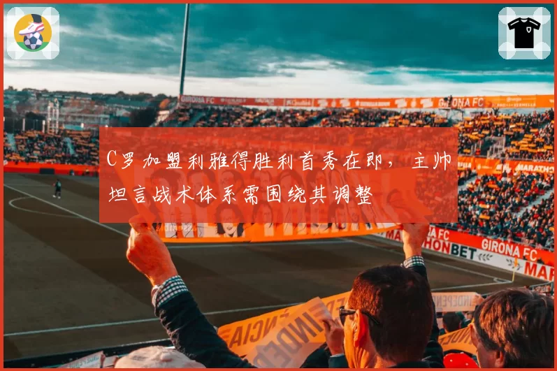 C罗加盟利雅得胜利首秀在即，主帅坦言战术体系需围绕其调整