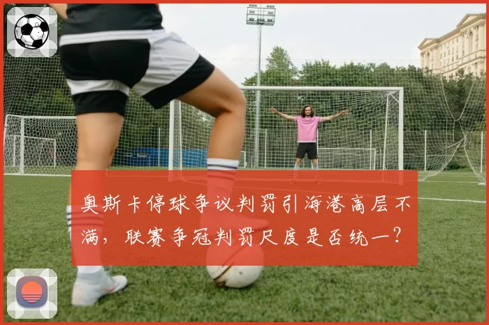 奥斯卡停球争议判罚引海港高层不满,联赛争冠判罚尺度是否统一?