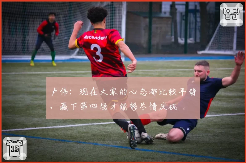卢伟:现在大家的心态都比较平静,赢下第四场才能够尽情庆祝