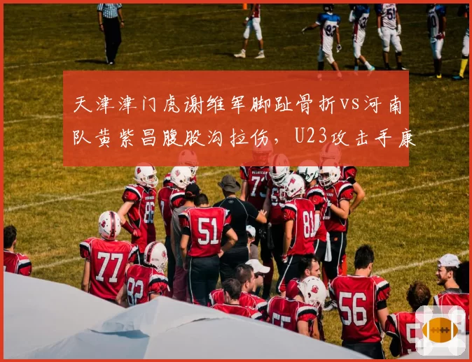 天津津门虎谢维军脚趾骨折vs河南队黄紫昌腹股沟拉伤，U23攻击手康复时间表引发主教练战术布局变数