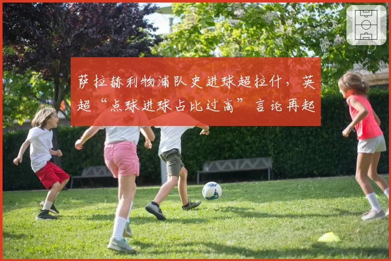 萨拉赫利物浦队史进球超拉什,英超“点球进球占比过高”言论再起