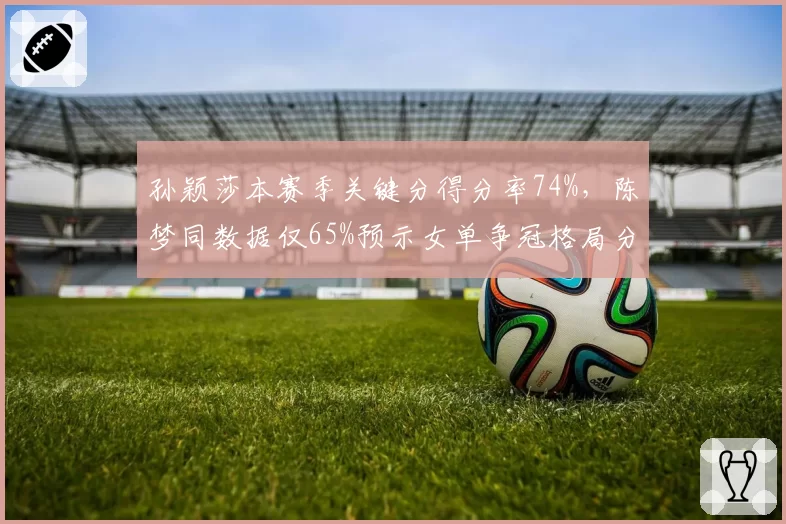孙颖莎本赛季关键分得分率74%，陈梦同数据仅65%预示女单争冠格局分化