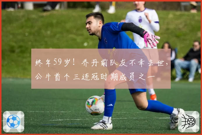 终年59岁!乔丹前队友不幸去世,公牛首个三连冠时期成员之一