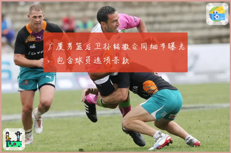 广厦男篮后卫孙铭徽合同细节曝光,包含球员选项条款