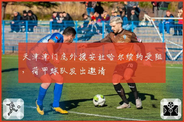 天津津门虎外援安杜哈尔续约受阻，荷甲球队发出邀请
