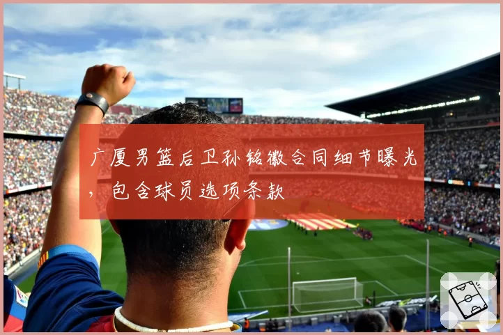广厦男篮后卫孙铭徽合同细节曝光,包含球员选项条款