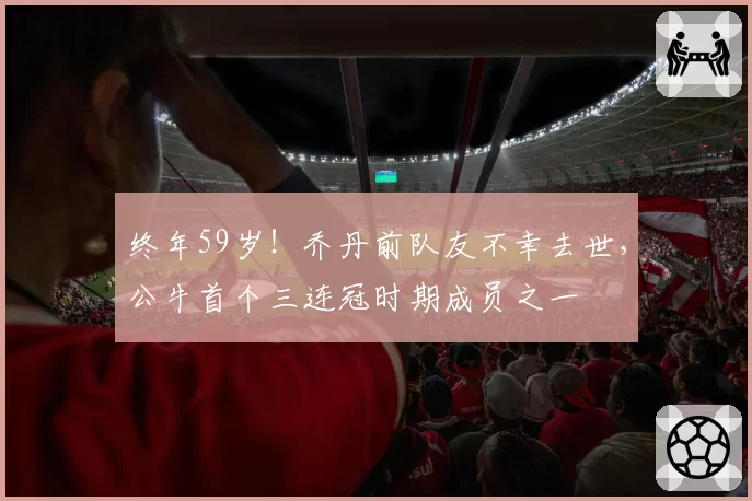 终年59岁!乔丹前队友不幸去世,公牛首个三连冠时期成员之一