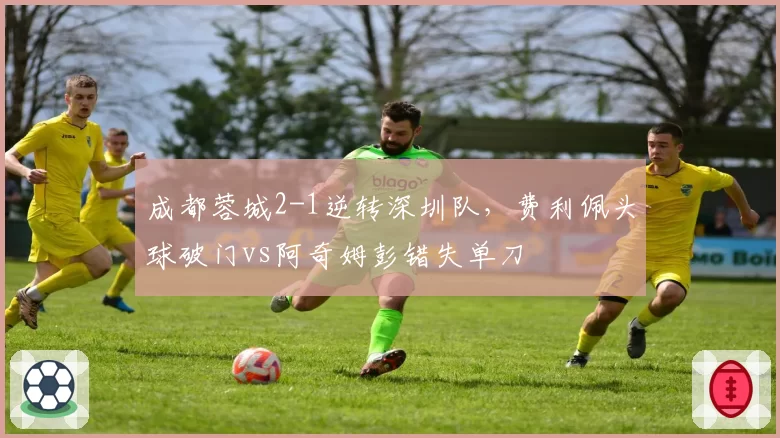 成都蓉城2-1逆转深圳队，费利佩头球破门vs阿奇姆彭错失单刀
