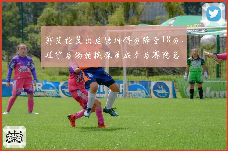 郭艾伦复出后场均得分降至18分,辽宁后场轮换深度成季后赛隐患