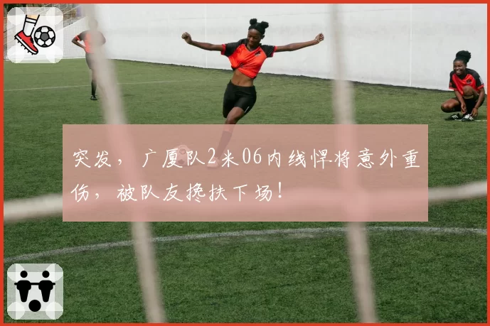 突发，广厦队2米06内线悍将意外重伤，被队友搀扶下场！