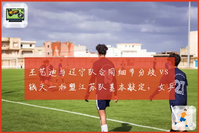 王艺迪与辽宁队合同细节分歧 vs 钱天一加盟江苏队基本敲定,女乒中生代选手转会效率高低立判