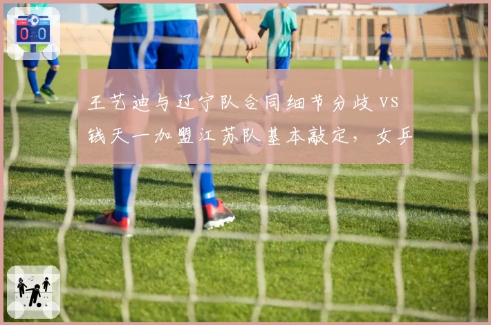 王艺迪与辽宁队合同细节分歧 vs 钱天一加盟江苏队基本敲定,女乒中生代选手转会效率高低立判