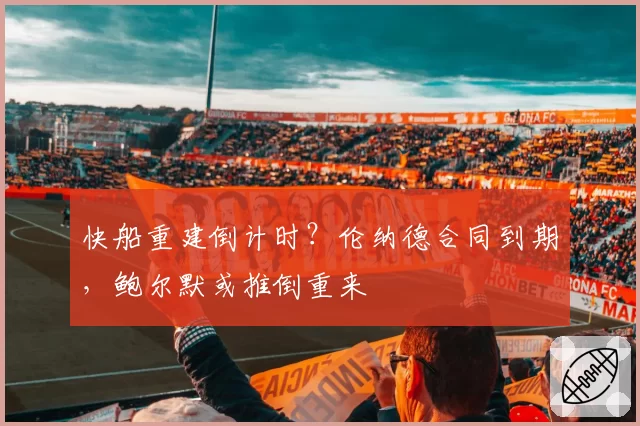 快船重建倒计时？伦纳德合同到期，鲍尔默或推倒重来