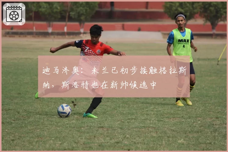 迪马济奥：米兰已初步接触格拉斯纳，斯洛特也在新帅候选中