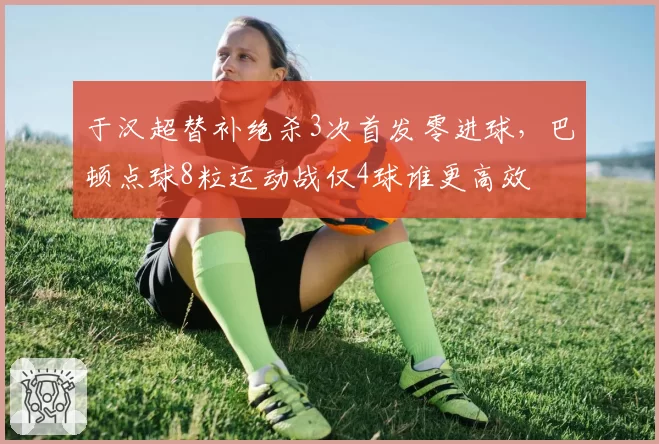于汉超替补绝杀3次首发零进球，巴顿点球8粒运动战仅4球谁更高效