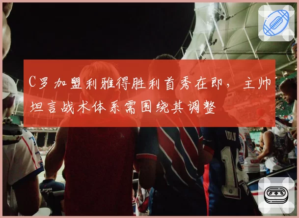 C罗加盟利雅得胜利首秀在即，主帅坦言战术体系需围绕其调整