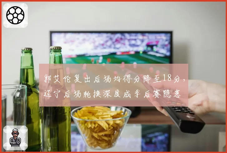郭艾伦复出后场均得分降至18分，辽宁后场轮换深度成季后赛隐患