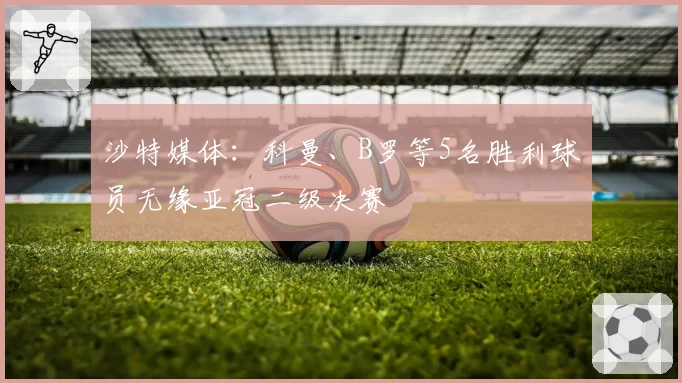 沙特媒体：科曼、B罗等5名胜利球员无缘亚冠二级决赛
