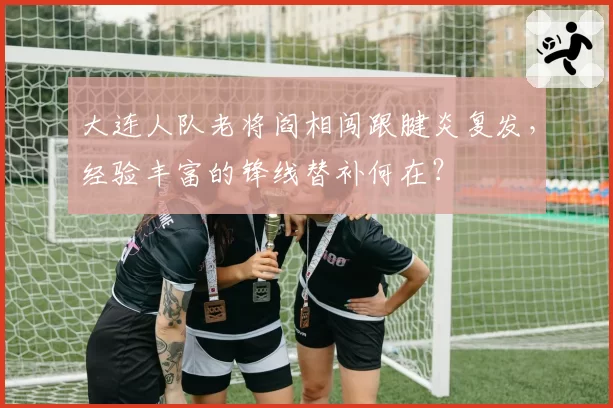 大连人队老将阎相闯跟腱炎复发,经验丰富的锋线替补何在?