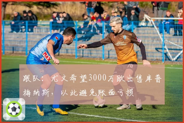 跟队：尤文希望3000万欧出售库普梅纳斯，以此避免账面亏损
