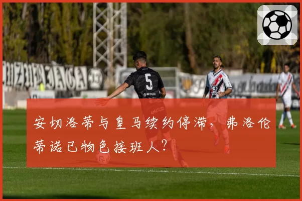 安切洛蒂与皇马续约停滞,弗洛伦蒂诺已物色接班人?