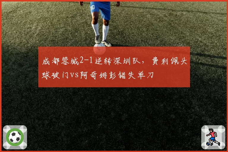 成都蓉城2-1逆转深圳队，费利佩头球破门vs阿奇姆彭错失单刀