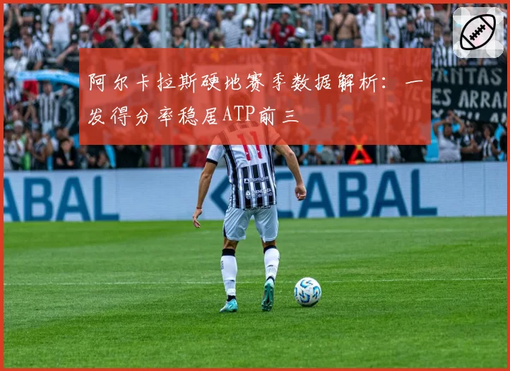 阿尔卡拉斯硬地赛季数据解析：一发得分率稳居ATP前三