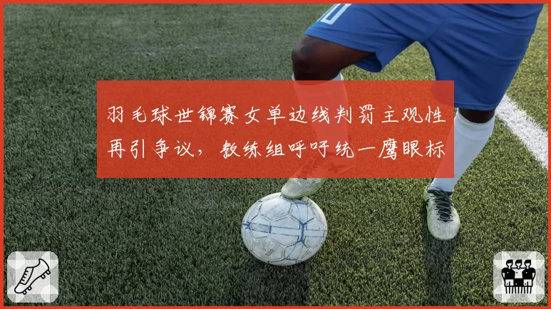 羽毛球世锦赛女单边线判罚主观性再引争议，教练组呼吁统一鹰眼标准