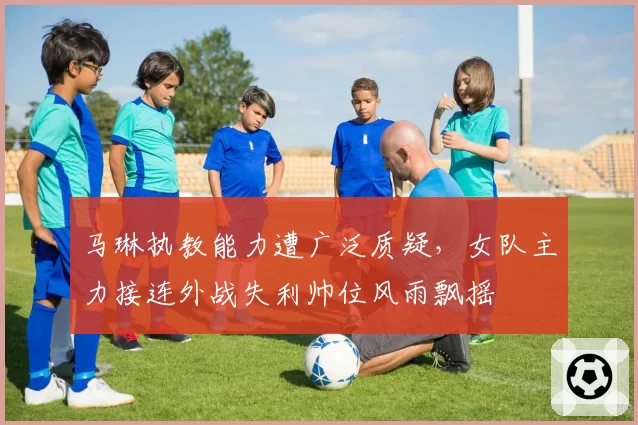 马琳执教能力遭广泛质疑，女队主力接连外战失利帅位风雨飘摇