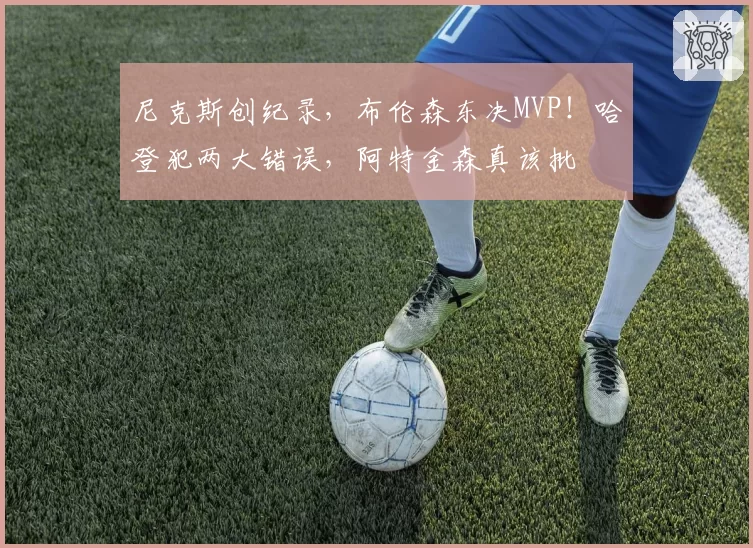 尼克斯创纪录，布伦森东决MVP！哈登犯两大错误，阿特金森真该批