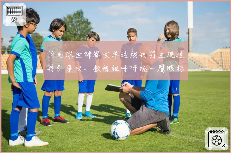 羽毛球世锦赛女单边线判罚主观性再引争议，教练组呼吁统一鹰眼标准