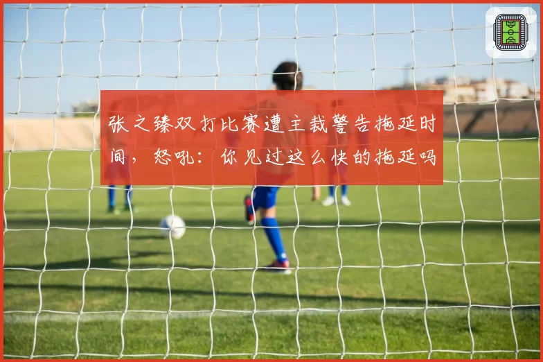 张之臻双打比赛遭主裁警告拖延时间,怒吼:你见过这么快的拖延吗