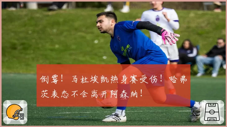 倒霉!马杜埃凯热身赛受伤!哈弗茨表态不会离开阿森纳!