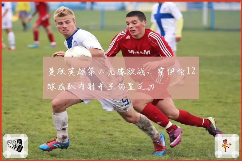 曼联英超第六无缘欧战,霍伊伦12球成队内射手王仍显乏力