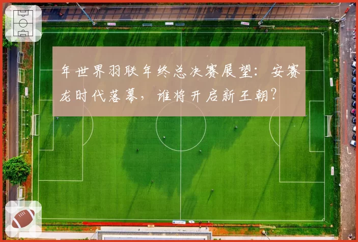 年世界羽联年终总决赛展望：安赛龙时代落幕，谁将开启新王朝？