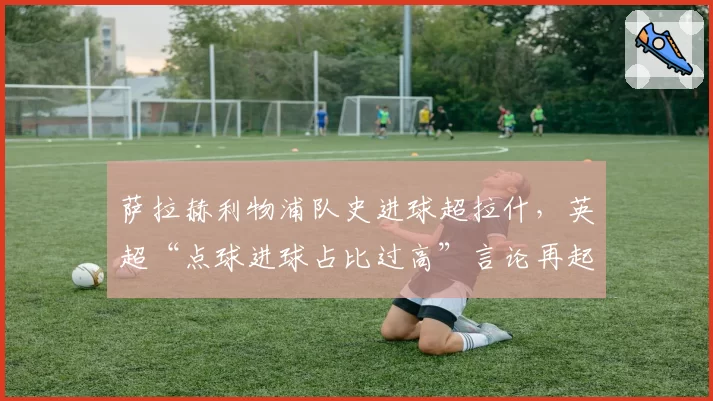 萨拉赫利物浦队史进球超拉什,英超“点球进球占比过高”言论再起