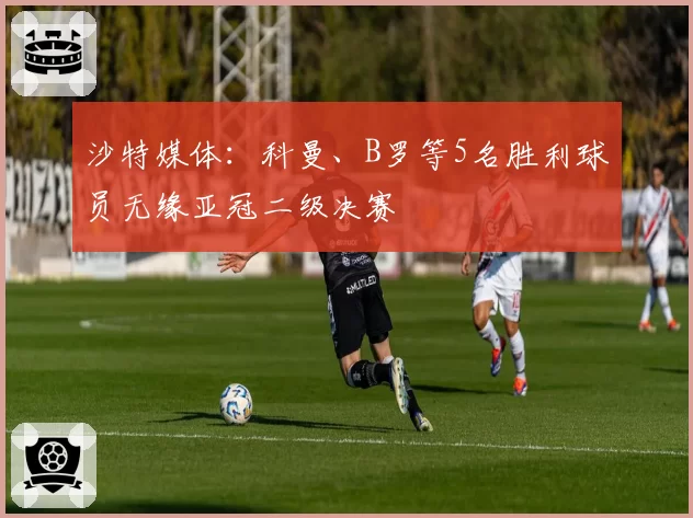 沙特媒体：科曼、B罗等5名胜利球员无缘亚冠二级决赛