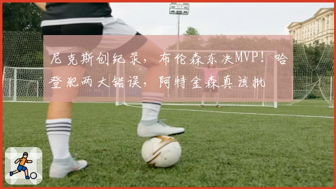 尼克斯创纪录，布伦森东决MVP！哈登犯两大错误，阿特金森真该批