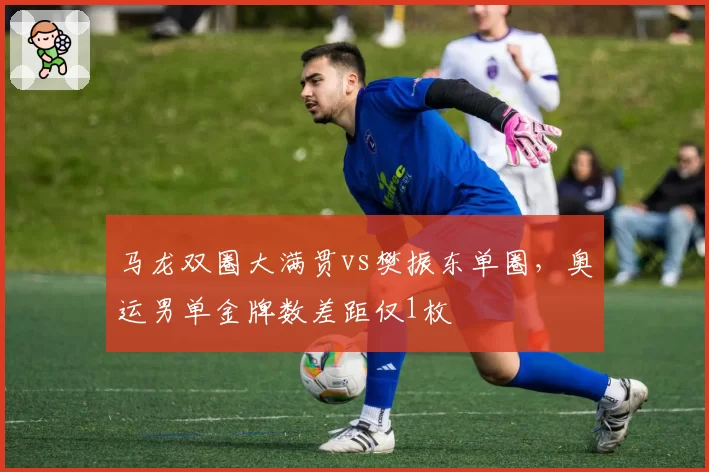 马龙双圈大满贯vs樊振东单圈，奥运男单金牌数差距仅1枚