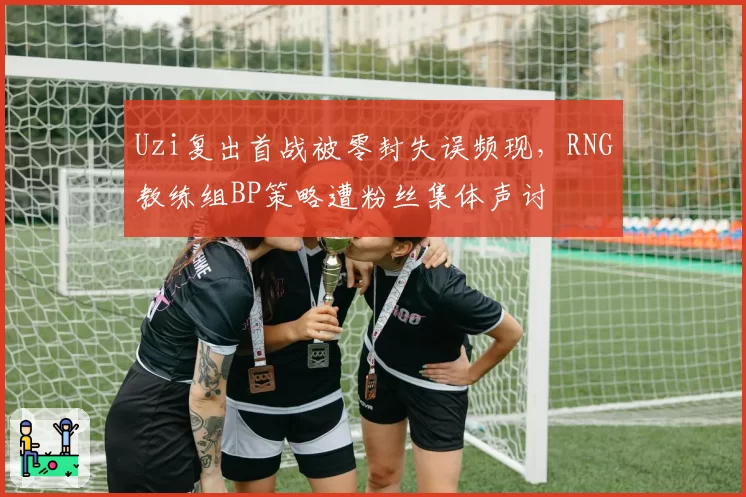 Uzi复出首战被零封失误频现,RNG教练组BP策略遭粉丝集体声讨