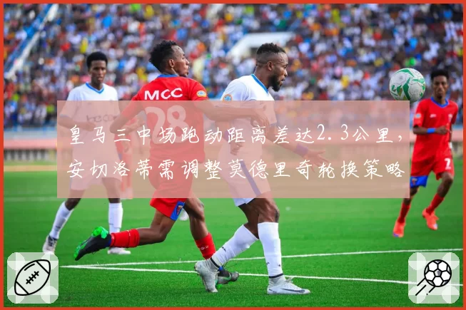 皇马三中场跑动距离差达2.3公里，安切洛蒂需调整莫德里奇轮换策略