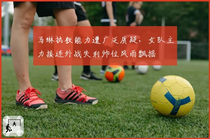 马琳执教能力遭广泛质疑,女队主力接连外战失利帅位风雨飘摇