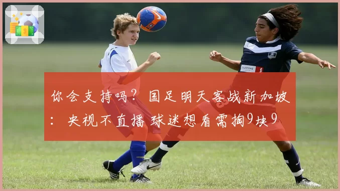 你会支持吗？国足明天客战新加坡：央视不直播 球迷想看需掏9块9