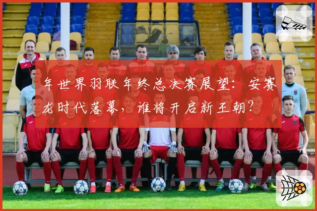 年世界羽联年终总决赛展望：安赛龙时代落幕，谁将开启新王朝？