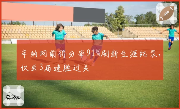 辛纳网前得分率91%刷新生涯纪录，仅丢3局速胜过关