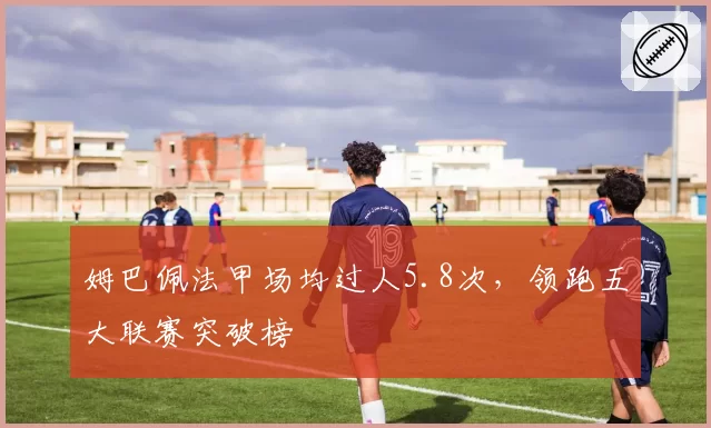 姆巴佩法甲场均过人5.8次,领跑五大联赛突破榜