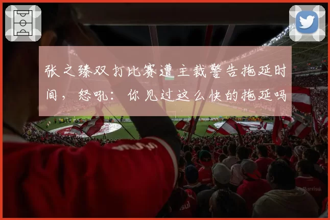 张之臻双打比赛遭主裁警告拖延时间,怒吼:你见过这么快的拖延吗