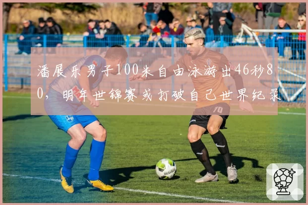 潘展乐男子100米自由泳游出46秒80,明年世锦赛或打破自己世界纪录