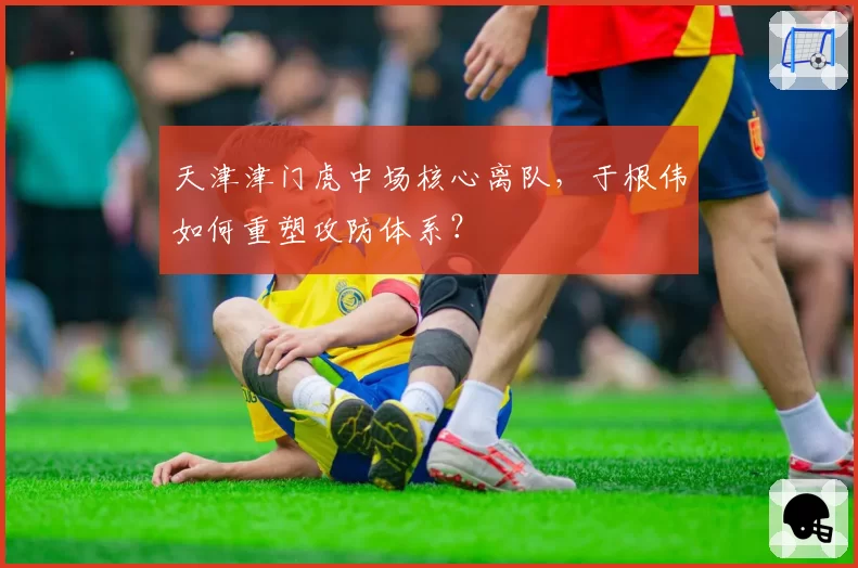天津津门虎中场核心离队，于根伟如何重塑攻防体系？
